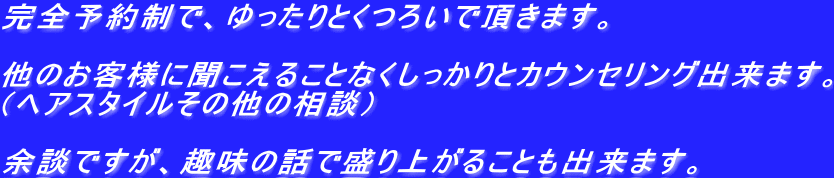 完全予約制で、ゆったりとくつろいで頂きます。  他のお客様に聞こえることなくしっかりとカウンセリング出来ます。 （ヘアスタイルその他の相談）  余談ですが、趣味の話で盛り上がることも出来ます。